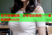 创作独特视频，分享精彩瞬间——蜜桃视频mtt26