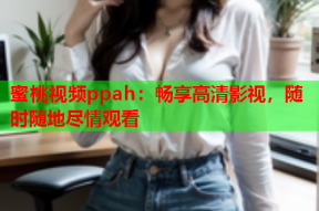 蜜桃视频ppah：畅享高清影视，随时随地尽情观看