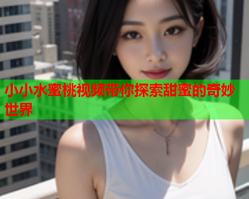 小小水蜜桃视频带你探索甜蜜的奇妙世界  第1张