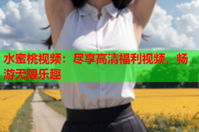 水蜜桃视频：尽享高清福利视频，畅游无限乐趣