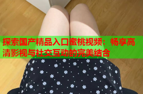 探索国产精品入口蜜桃视频：畅享高清影视与社交互动的完美结合