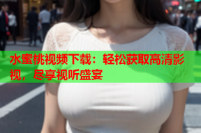 水蜜桃视频下载：轻松获取高清影视，尽享视听盛宴