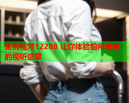 蜜桃视频12288 让你体验前所未有的视听盛宴  第1张