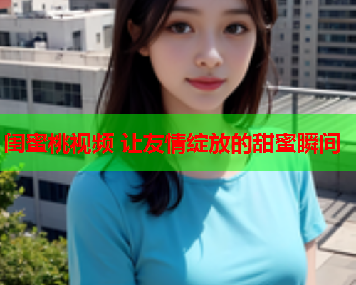 闺蜜桃视频 让友情绽放的甜蜜瞬间  第2张